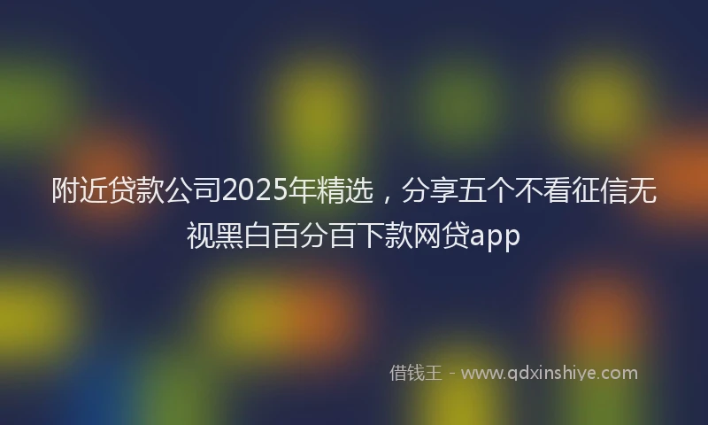 附近贷款公司2025年精选，分享五个不看征信无视黑白百分百下款网贷app