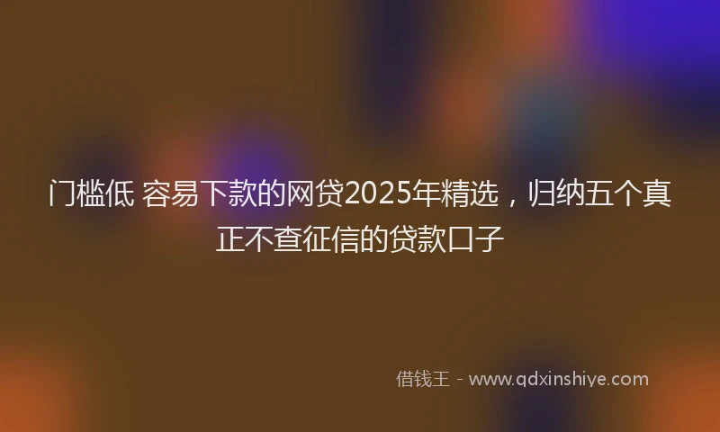 门槛低 容易下款的网贷2025年精选，归纳五个真正不查征信的贷款口子