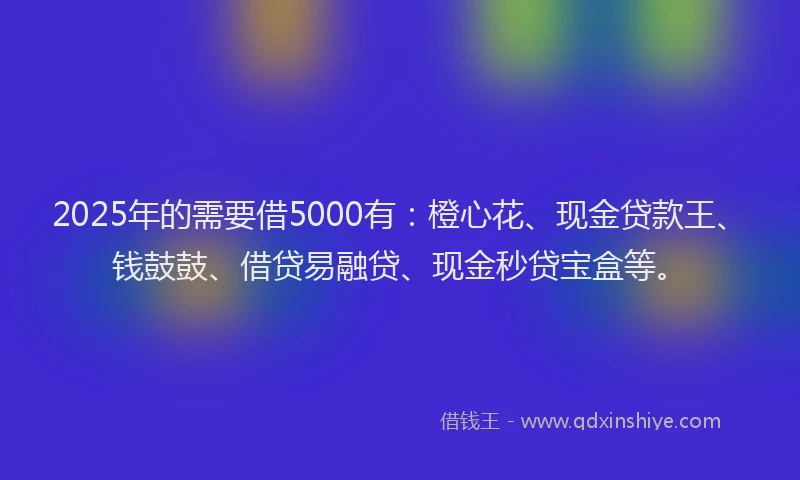 2025年的需要借5000有：橙心花、现金贷款王、钱鼓鼓、借贷易融贷、现金秒贷宝盒等。