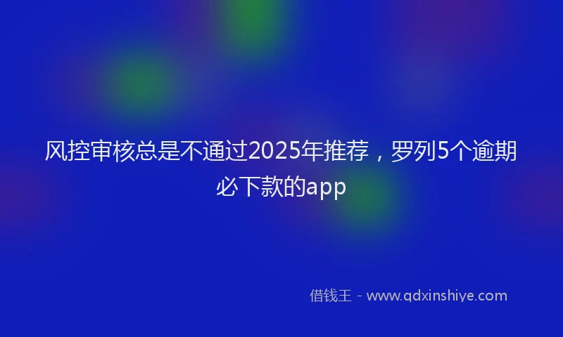 风控审核总是不通过2025年推荐，罗列5个逾期必下款的app