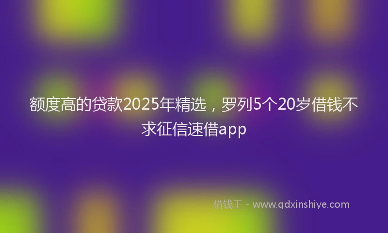 额度高的贷款2025年精选，罗列5个20岁借钱不求征信速借app
