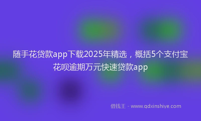 随手花贷款app下载2025年精选，概括5个支付宝花呗逾期万元快速贷款app