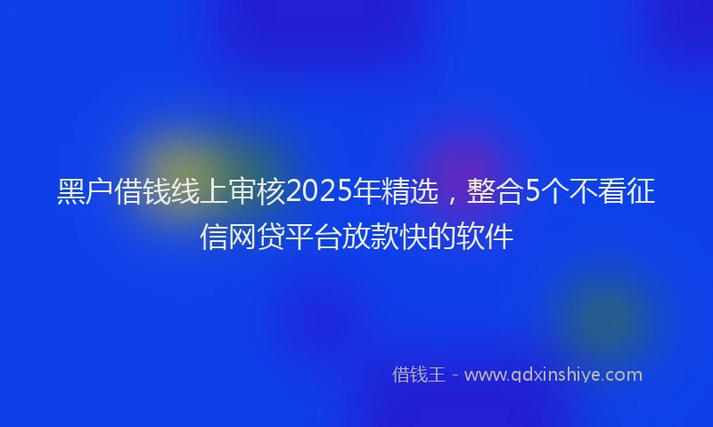 黑户借钱线上审核2025年精选，整合5个不看征信网贷平台放款快的软件