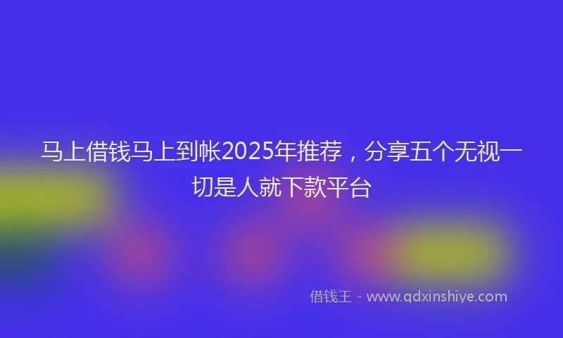 马上借钱马上到帐2025年推荐，分享五个无视一切是人就下款平台