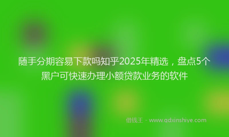 随手分期容易下款吗知乎2025年精选，盘点5个黑户可快速办理小额贷款业务的软件