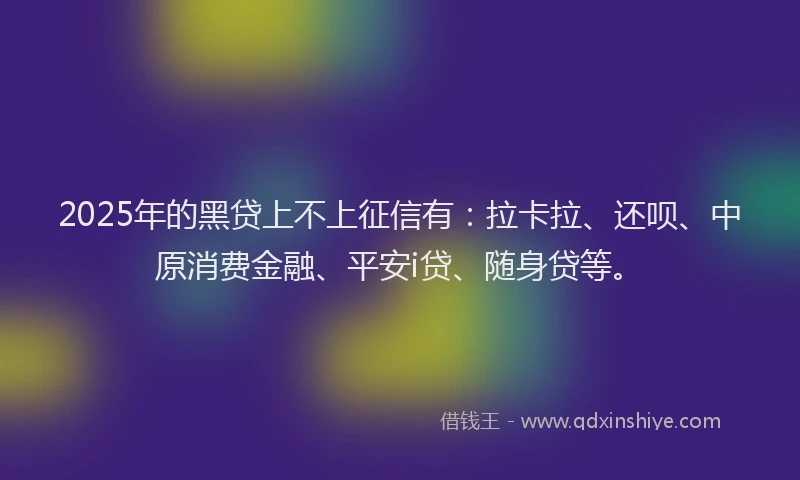 2025年的黑贷上不上征信有：拉卡拉、还呗、中原消费金融、平安i贷、随身贷等。