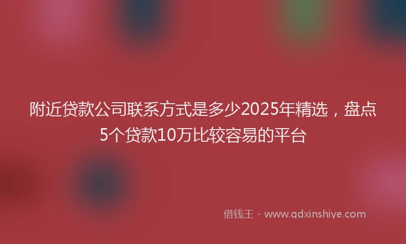 附近贷款公司联系方式是多少2025年精选，盘点5个贷款10万比较容易的平台