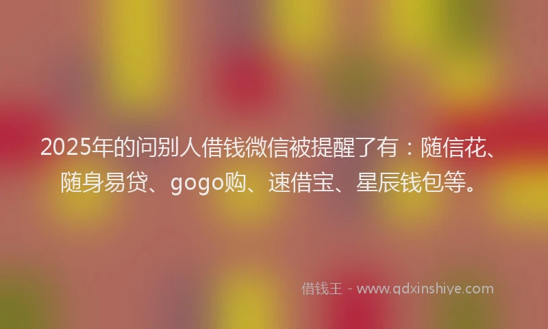 2025年的问别人借钱微信被提醒了有：随信花、随身易贷、gogo购、速借宝、星辰钱包等。