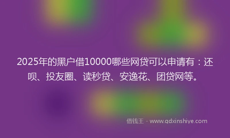 2025年的黑户借10000哪些网贷可以申请有:还呗、投友圈、读秒贷、安逸花、团贷网等。