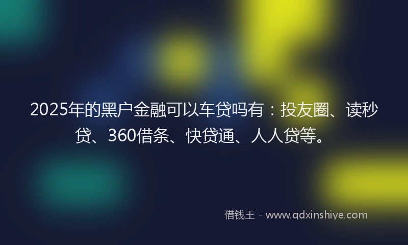 2025年的黑户金融可以车贷吗有：投友圈、读秒贷、360借条、快贷通、人人贷等。