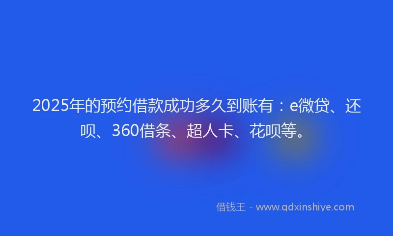 2025年的预约借款成功多久到账有：e微贷、还呗、360借条、超人卡、花呗等。