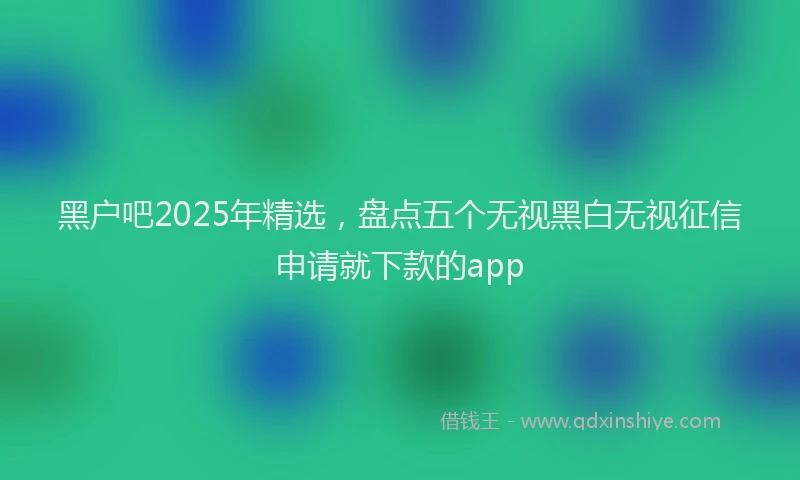 黑户吧2025年精选，盘点五个无视黑白无视征信申请就下款的app