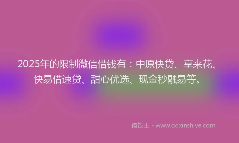 2025年的限制微信借钱有：中原快贷、享来花、快易借速贷、甜心优选、现金秒融易等。
