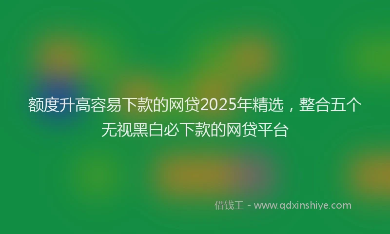 额度升高容易下款的网贷2025年精选，整合五个无视黑白必下款的网贷平台
