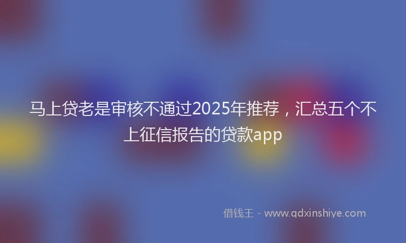 马上贷老是审核不通过2025年推荐，汇总五个不上征信报告的贷款app