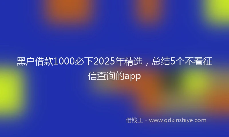 黑户借款1000必下2025年精选，总结5个不看征信查询的app