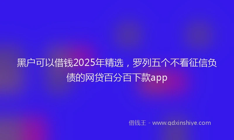 黑户可以借钱2025年精选，罗列五个不看征信负债的网贷百分百下款app