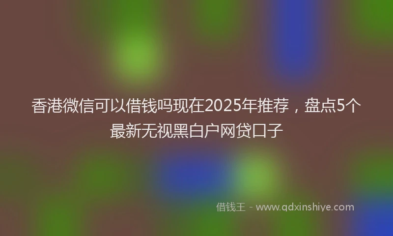 香港微信可以借钱吗现在2025年推荐，盘点5个最新无视黑白户网贷口子