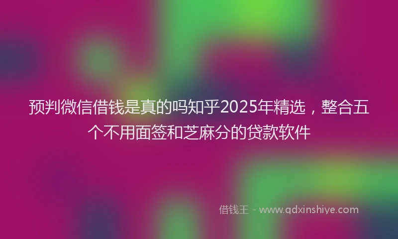 预判微信借钱是真的吗知乎2025年精选，整合五个不用面签和芝麻分的贷款软件