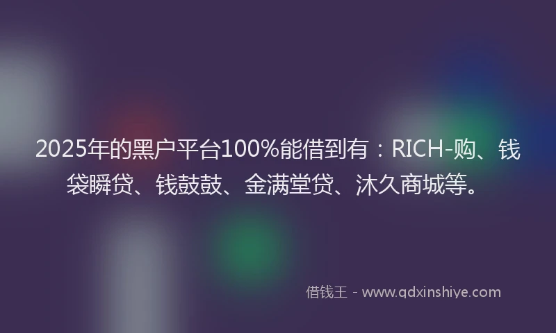 2025年的黑户平台100%能借到有：RICH-购、钱袋瞬贷、钱鼓鼓、金满堂贷、沐久商城等。