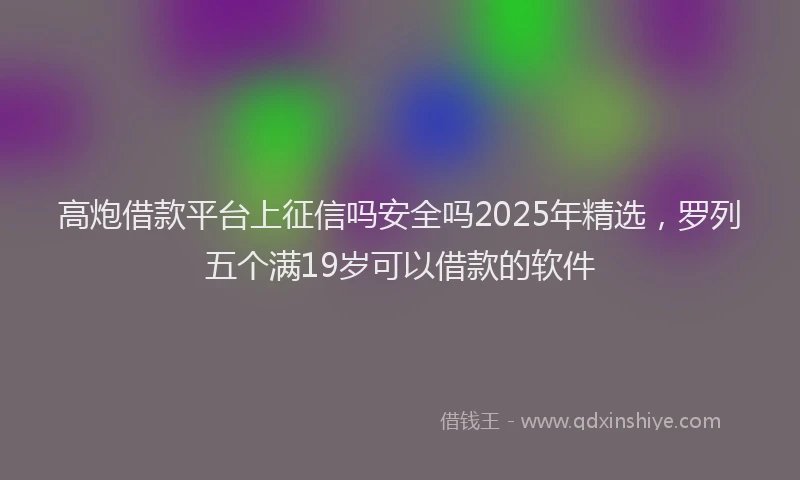 高炮借款平台上征信吗安全吗2025年精选，罗列五个满19岁可以借款的软件