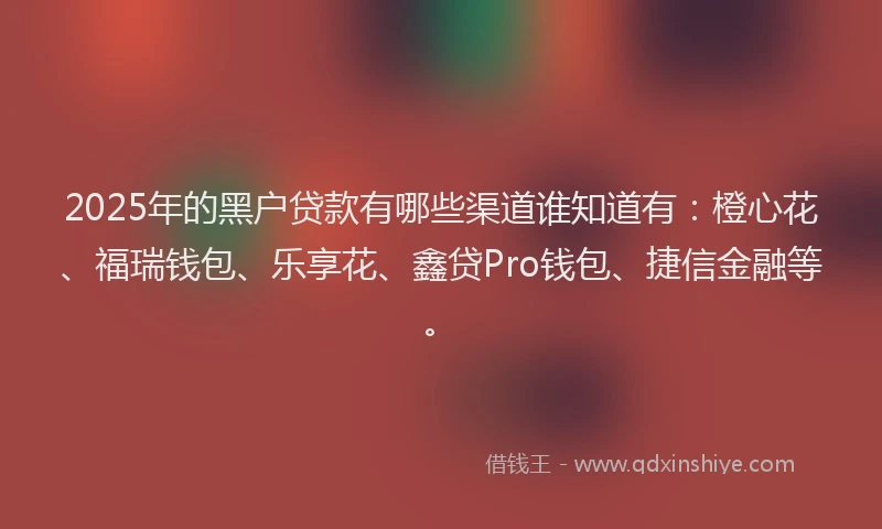 2025年的黑户贷款有哪些渠道谁知道有：橙心花、福瑞钱包、乐享花、鑫贷Pro钱包、捷信金融等。
