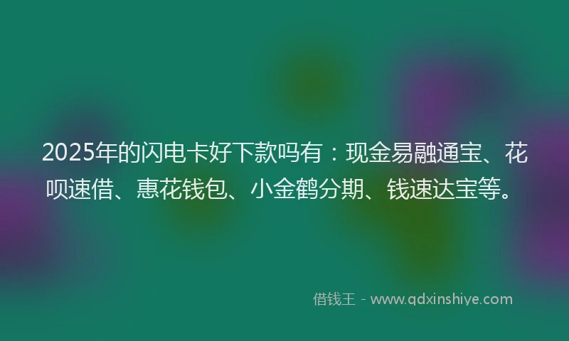 2025年的闪电卡好下款吗有:现金易融通宝、花呗速借、惠花钱包、小金鹤分期、钱速达宝等。