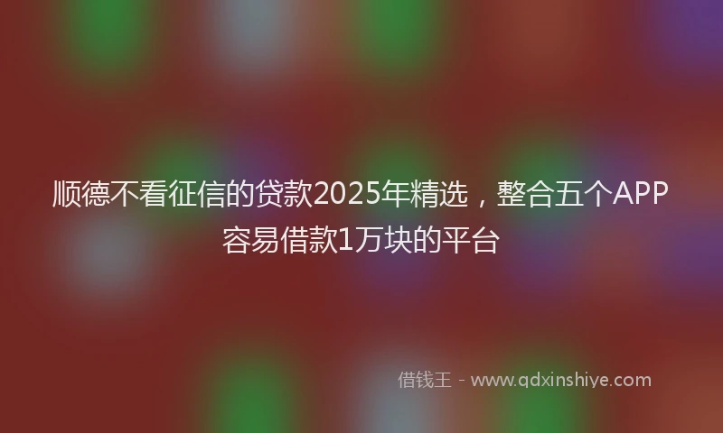 顺德不看征信的贷款2025年精选，整合五个APP容易借款1万块的平台