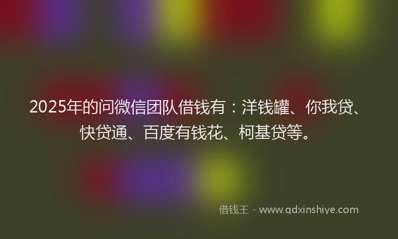 2025年的问微信团队借钱有：洋钱罐、你我贷、快贷通、百度有钱花、柯基贷等。