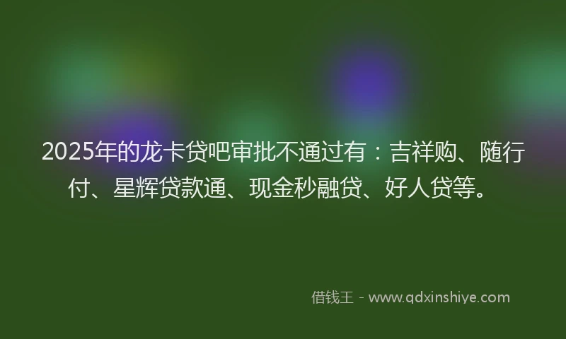 2025年的龙卡贷吧审批不通过有：吉祥购、随行付、星辉贷款通、现金秒融贷、好人贷等。