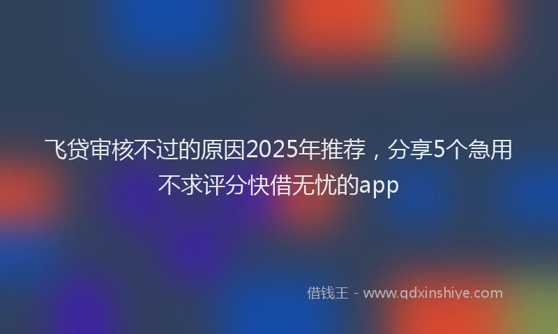 飞贷审核不过的原因2025年推荐，分享5个急用不求评分快借无忧的app