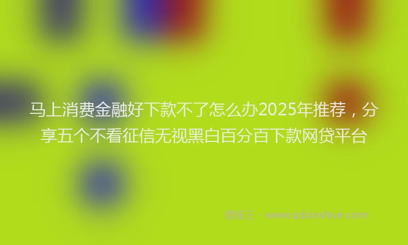 马上消费金融好下款不了怎么办2025年推荐，分享五个不看征信无视黑白百分百下款网贷平台