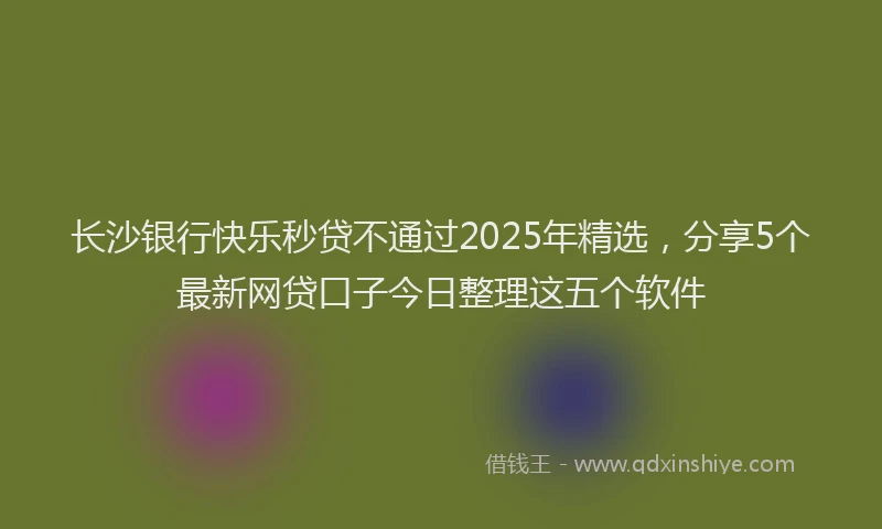 长沙银行快乐秒贷不通过2025年精选，分享5个最新网贷口子今日整理这五个软件