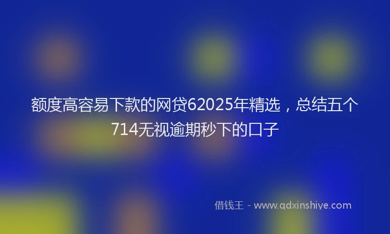 额度高容易下款的网贷62025年精选，总结五个714无视逾期秒下的口子
