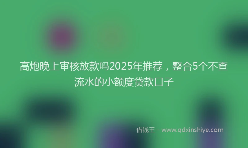 高炮晚上审核放款吗2025年推荐，整合5个不查流水的小额度贷款口子