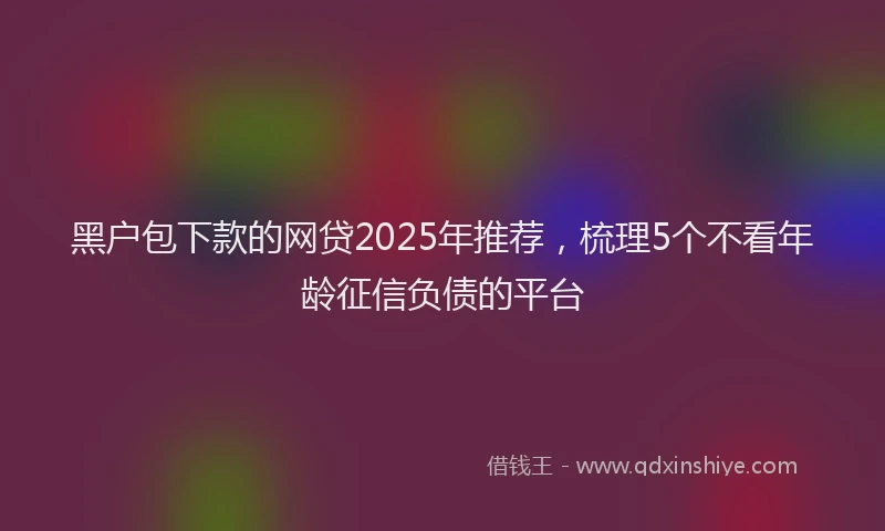 黑户包下款的网贷2025年推荐，梳理5个不看年龄征信负债的平台
