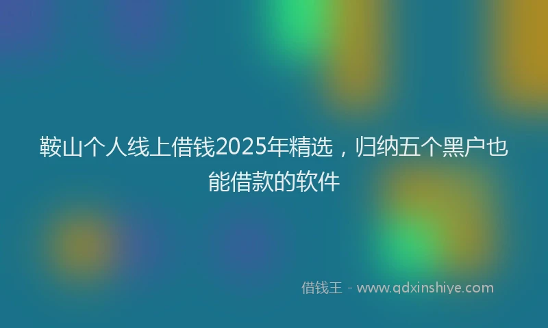 鞍山个人线上借钱2025年精选，归纳五个黑户也能借款的软件