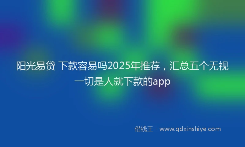 阳光易贷 下款容易吗2025年推荐，汇总五个无视一切是人就下款的app