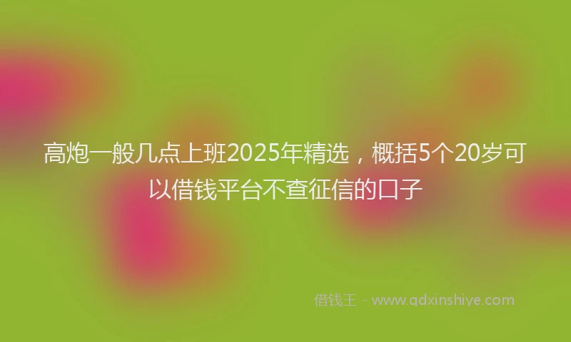 高炮一般几点上班2025年精选，概括5个20岁可以借钱平台不查征信的口子