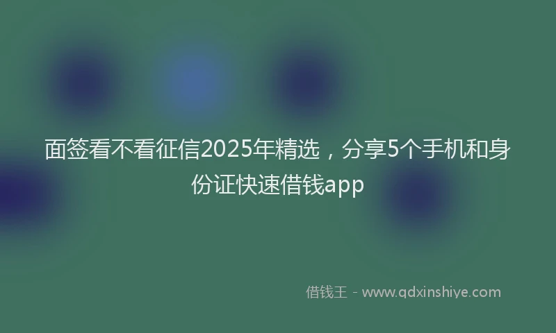 面签看不看征信2025年精选，分享5个手机和身份证快速借钱app