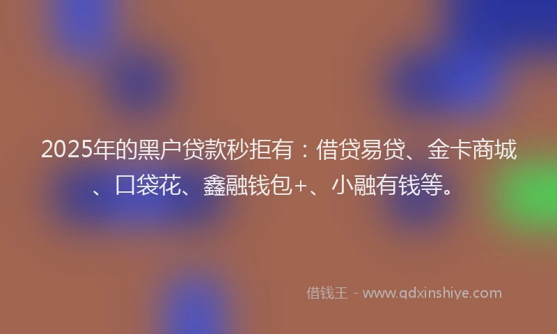 2025年的黑户贷款秒拒有：借贷易贷、金卡商城、口袋花、鑫融钱包+、小融有钱等。