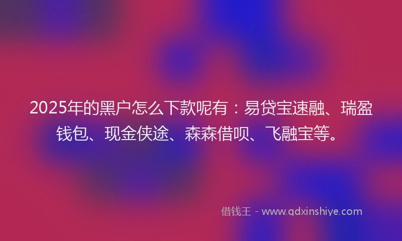 2025年的黑户怎么下款呢有：易贷宝速融、瑞盈钱包、现金侠途、森森借呗、飞融宝等。