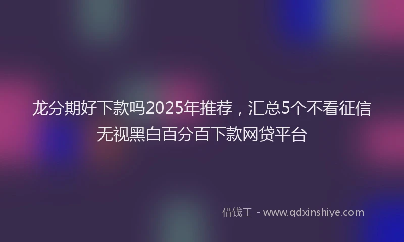 龙分期好下款吗2025年推荐，汇总5个不看征信无视黑白百分百下款网贷平台