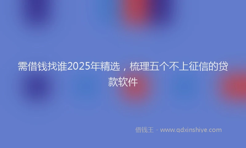 需借钱找谁2025年精选，梳理五个不上征信的贷款软件