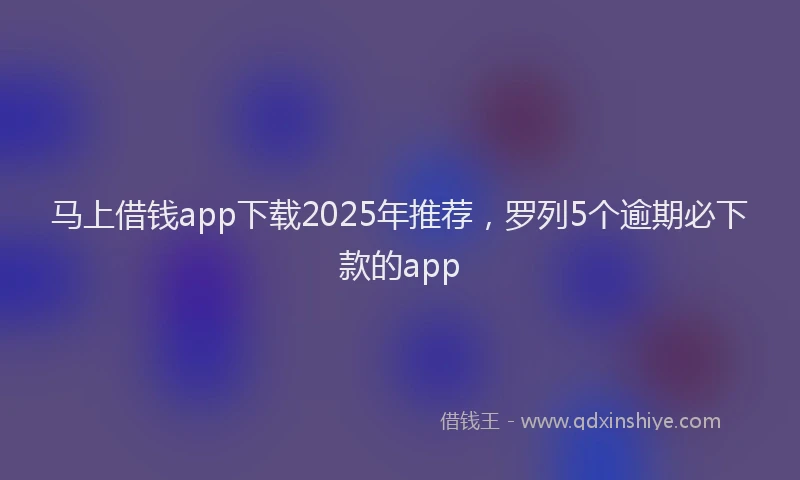 马上借钱app下载2025年推荐，罗列5个逾期必下款的app