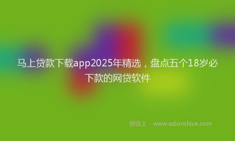马上贷款下载app2025年精选，盘点五个18岁必下款的网贷软件
