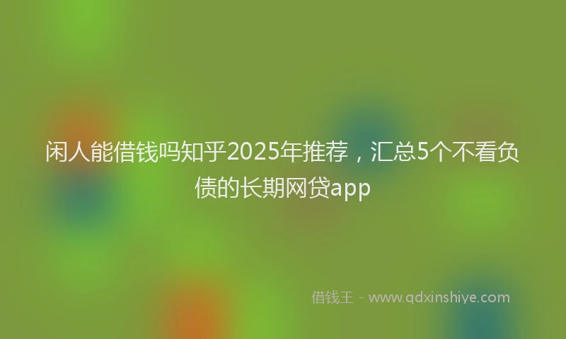 闲人能借钱吗知乎2025年推荐，汇总5个不看负债的长期网贷app