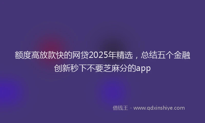 额度高放款快的网贷2025年精选，总结五个金融创新秒下不要芝麻分的app