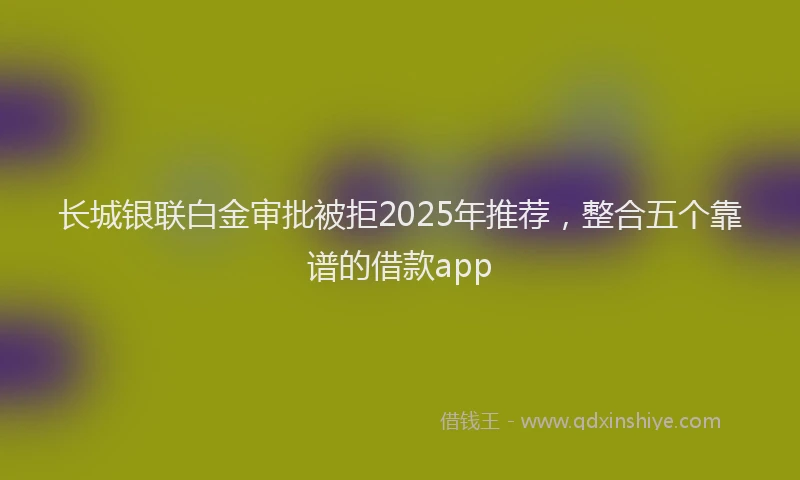 长城银联白金审批被拒2025年推荐，整合五个靠谱的借款app