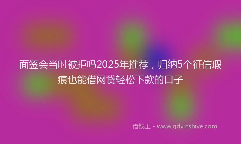 面签会当时被拒吗2025年推荐，归纳5个征信瑕疵也能借网贷轻松下款的口子